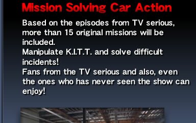 Mission Solving Car Action - Based on the episodes from TV serious, more than 15 original missions will be included. Manipulate K.I.T.T. and solve difficult incidents! Fans from the TV serious and also, even the ones who has never seen the show can enjoy!