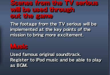 Scenes from the TV serious will be used through out the game - The footage from the TV serious will be implemented at the key points of the mission to bring more excitement. Music - Used famous original soundtrack. Register to iPod music and be able to play as BGM.
