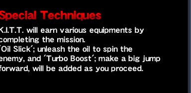 Special Techniques - K.I.T.T. will earn various equipments by completing the mission. 'Oil Slick'; unleash the oil to spin the enemy, and 'Turbo Boost'; make a big jump forward, will be added as you proceed.