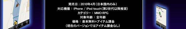 発売日：2010年4月（日本国内のみ）　対応機種：iPhone/iPod touch（第2世代以降推奨）　カテゴリー：MMO-RPG　対象年齢：全年齢　価格：基本無料＋アイテム課金（現在のバージョンではアイテム課金なし）
