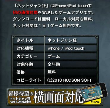 「ネットジャン狂」はiPhone/iPod touchで初の通信対局を実現したゲームアプリです。ダウンロードは無料、ローカル対局も無料、ネット対局は１日１ゲーム無料です。　タイトル ネットジャン狂／発売日 2010年2月25日／対応機種 iPhone / iPod touch／カテゴリー ゲーム／対象年齢 全年齢／価格 無料／コピーライト (c)2010 HUDSON SOFT 